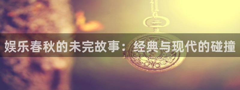 开丰娱乐168：娱乐春秋的未完故事：经典与现代的碰撞